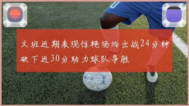 文班近期表现惊艳场均出战24分钟砍下近30分助力球队争胜