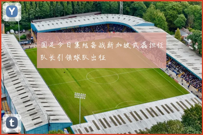 国足今日集结备战新加坡武磊担任队长引领球队出征
