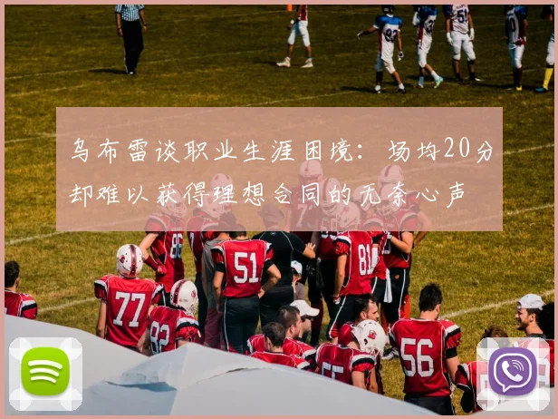 乌布雷谈职业生涯困境：场均20分却难以获得理想合同的无奈心声