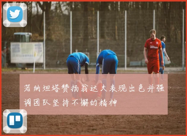 若纳坦塔赞扬翁达夫表现出色并强调团队坚持不懈的精神