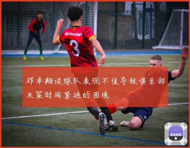 邓卓翔谈球队表现不佳导致俱乐部决策时间紧迫的困境