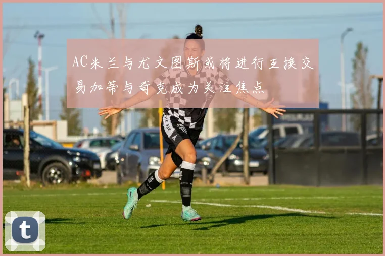 AC米兰与尤文图斯或将进行互换交易加蒂与奇克成为关注焦点