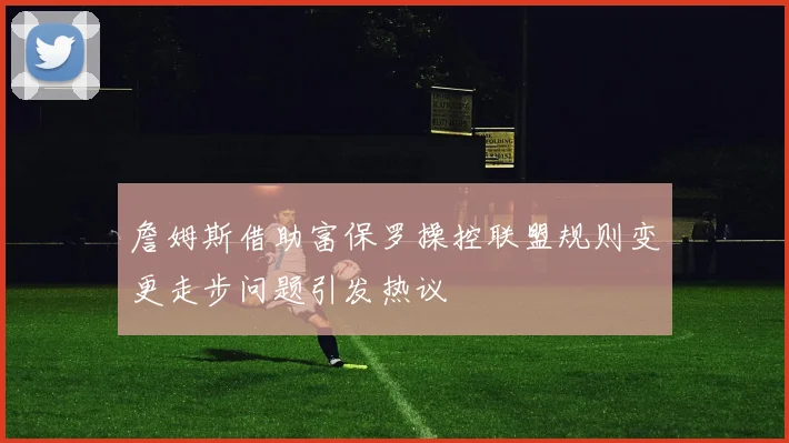 詹姆斯借助富保罗操控联盟规则变更走步问题引发热议