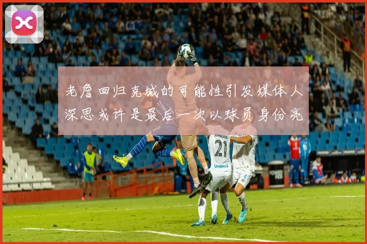 老詹回归克城的可能性引发媒体人深思或许是最后一次以球员身份亮相