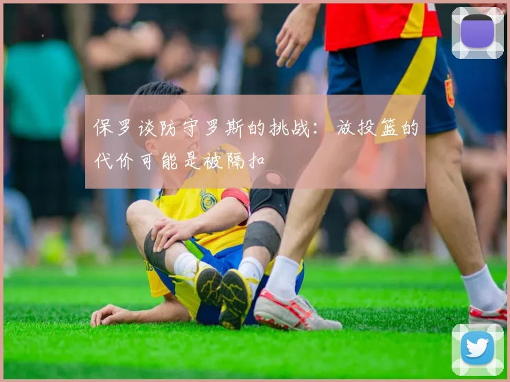 保罗谈防守罗斯的挑战：放投篮的代价可能是被隔扣