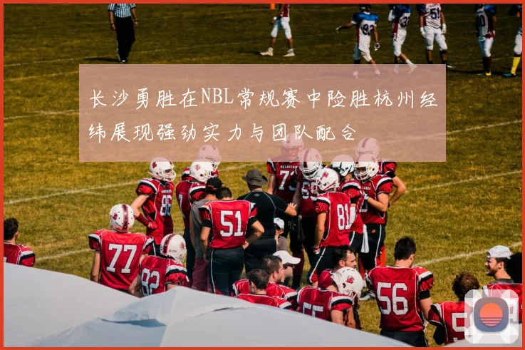 长沙勇胜在NBL常规赛中险胜杭州经纬展现强劲实力与团队配合