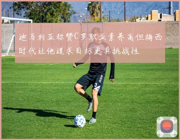 迪马利亚称赞C罗职业素养高但梅西时代让他追求目标更具挑战性