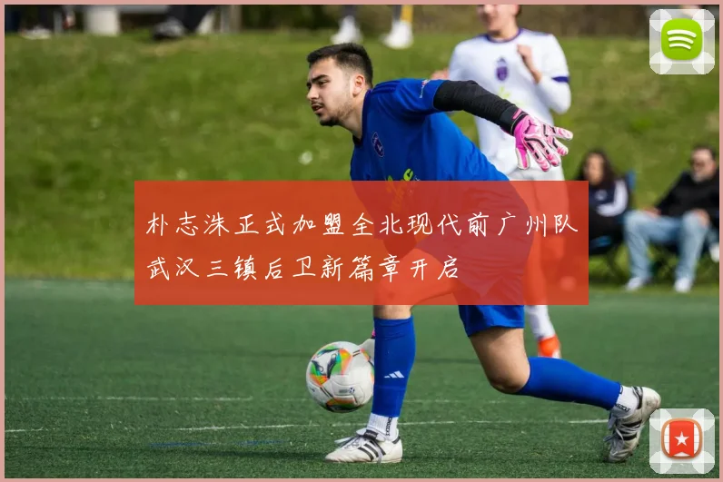 朴志洙正式加盟全北现代前广州队武汉三镇后卫新篇章开启