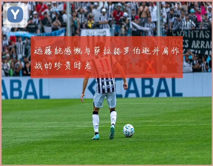 远藤航感慨与萨拉赫罗伯逊并肩作战的珍贵时光