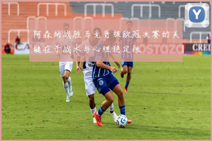 阿森纳战胜马竞晋级欧冠决赛的关键在于战术与心理稳定性