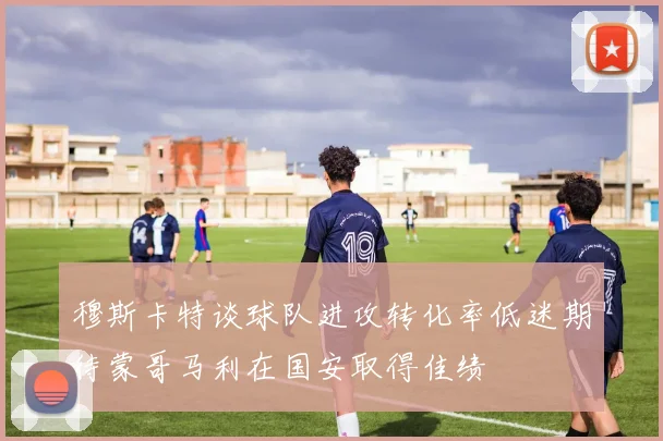 穆斯卡特谈球队进攻转化率低迷期待蒙哥马利在国安取得佳绩