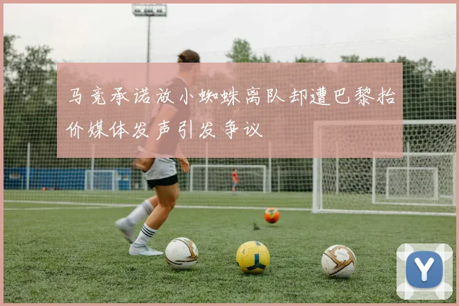 马竞承诺放小蜘蛛离队却遭巴黎抬价媒体发声引发争议